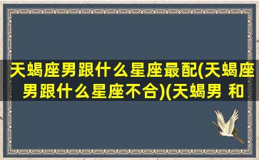 天蝎座男跟什么星座最配(天蝎座男跟什么星座不合)(天蝎男 和什么星座最配)